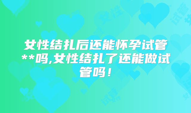 女性结扎后还能怀孕试管**吗,女性结扎了还能做试管吗！