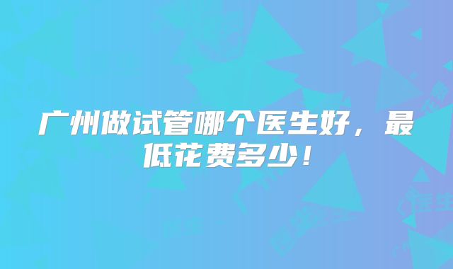 广州做试管哪个医生好，最低花费多少！