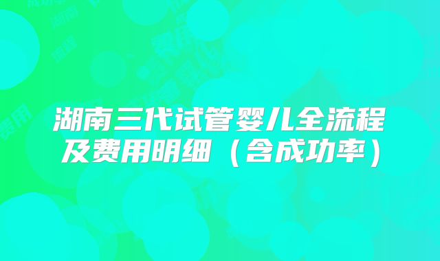 湖南三代试管婴儿全流程及费用明细(含成功率)