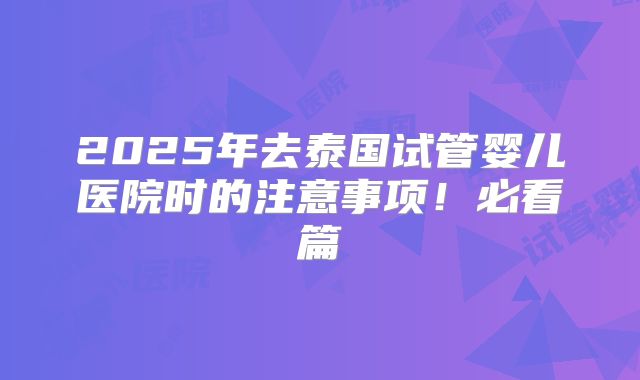 2025年去泰国试管婴儿医院时的注意事项！必看篇