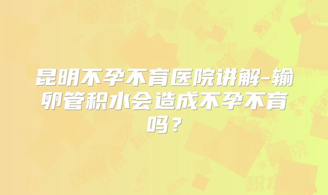 昆明不孕不育医院讲解-输卵管积水会造成不孕不育吗？