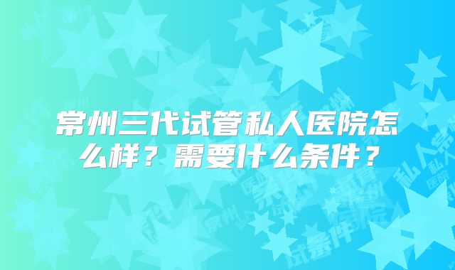常州三代试管私人医院怎么样？需要什么条件？