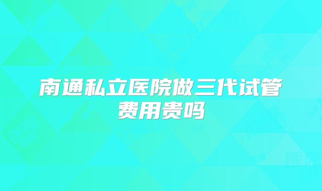 南通私立医院做三代试管费用贵吗