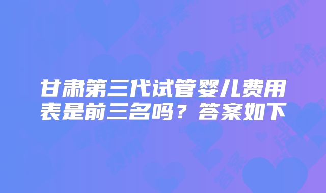 甘肃第三代试管婴儿费用表是前三名吗？答案如下