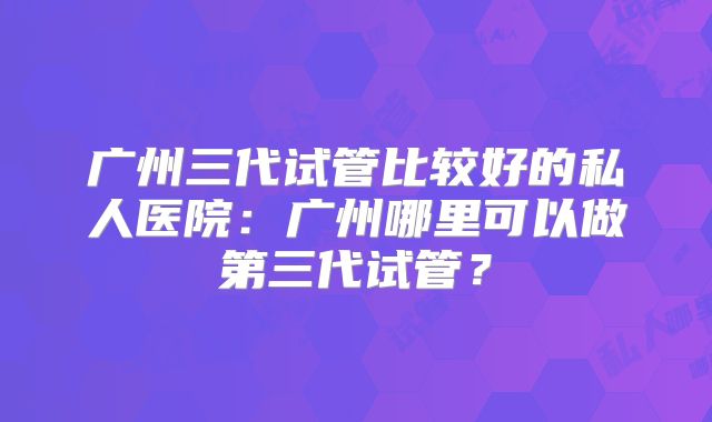 广州三代试管比较好的私人医院:广州哪里可以做第三代试管?