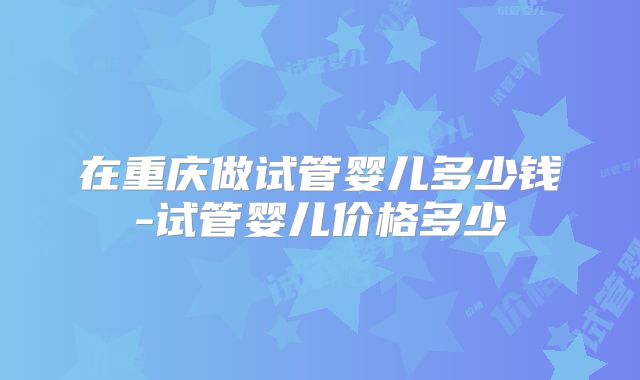 在重庆做试管婴儿多少钱-试管婴儿价格多少