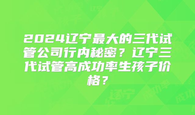 2024辽宁最大的三代试管公司行内秘密？辽宁三代试管高成功率生孩子价格？