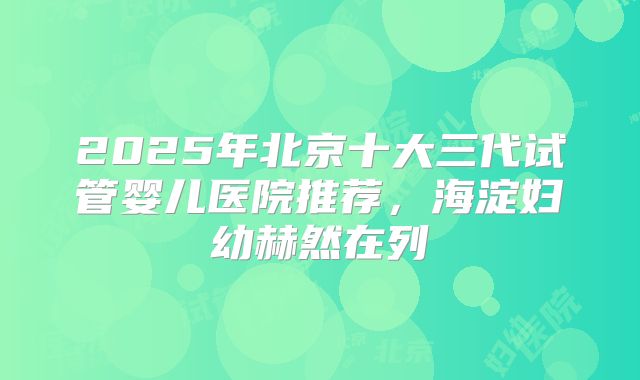2025年北京十大三代试管婴儿医院推荐，海淀妇幼赫然在列