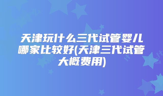 天津玩什么三代试管婴儿哪家比较好(天津三代试管大概费用)