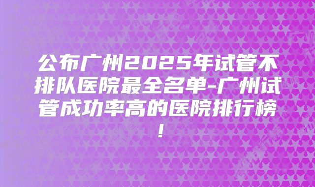 公布广州2025年试管不排队医院最全名单-广州试管成功率高的医院排行榜!