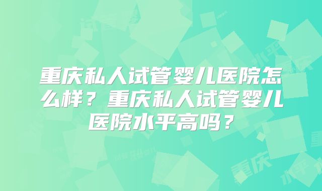 重庆私人试管婴儿医院怎么样?重庆私人试管婴儿医院水平高吗?