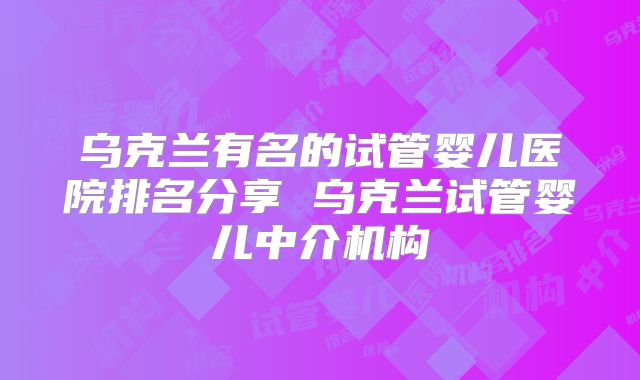 乌克兰有名的试管婴儿医院排名分享 乌克兰试管婴儿中介机构