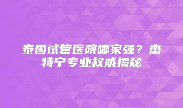 泰国试管医院哪家强？杰特宁专业权威揭秘
