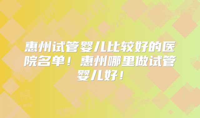 惠州试管婴儿比较好的医院名单！惠州哪里做试管婴儿好！