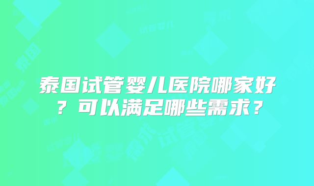 泰国试管婴儿医院哪家好?可以满足哪些需求?