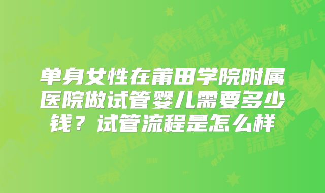 单身女性在莆田学院附属医院做试管婴儿需要多少钱？试管流程是怎么样