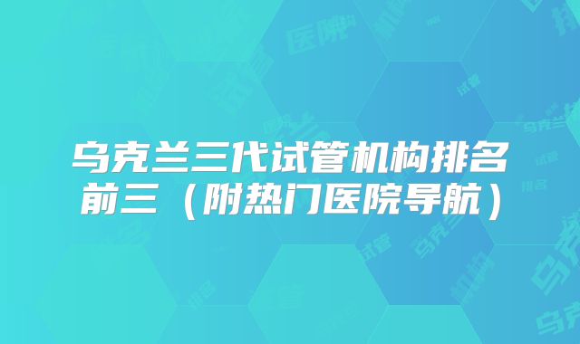 乌克兰三代试管机构排名前三（附热门医院导航）