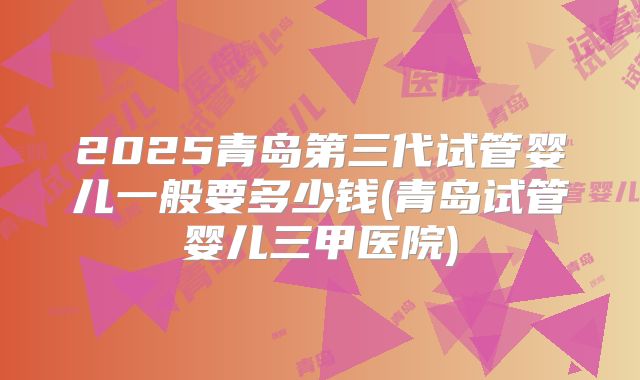 2025青岛第三代试管婴儿一般要多少钱(青岛试管婴儿三甲医院)