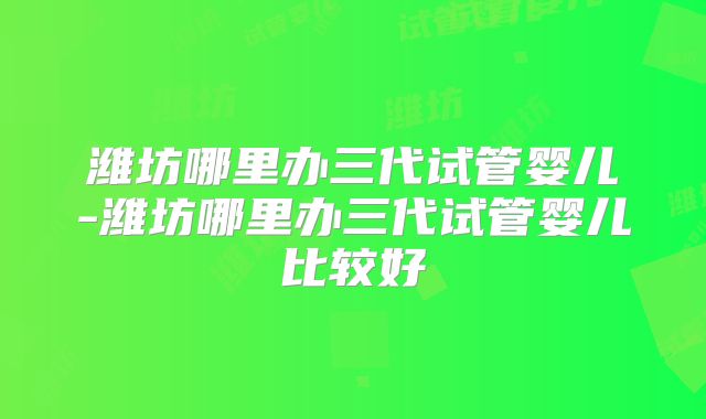 潍坊哪里办三代试管婴儿-潍坊哪里办三代试管婴儿比较好