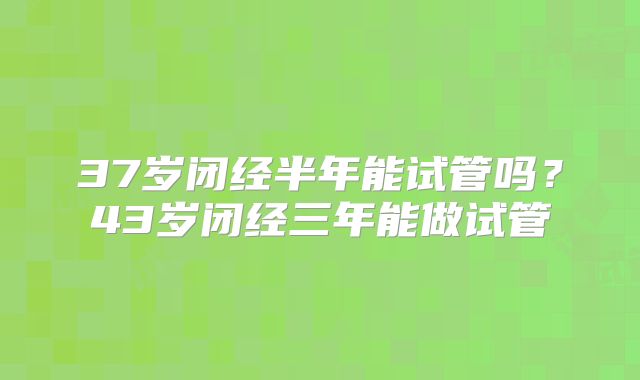 37岁闭经半年能试管吗？43岁闭经三年能做试管