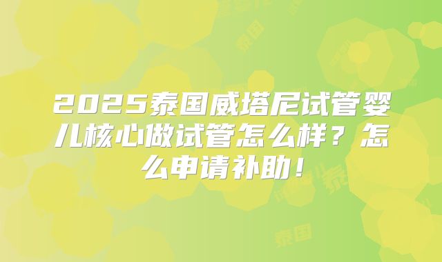 2025泰国威塔尼试管婴儿核心做试管怎么样？怎么申请补助！