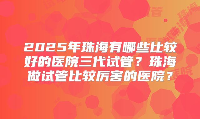2025年珠海有哪些比较好的医院三代试管？珠海做试管比较厉害的医院？