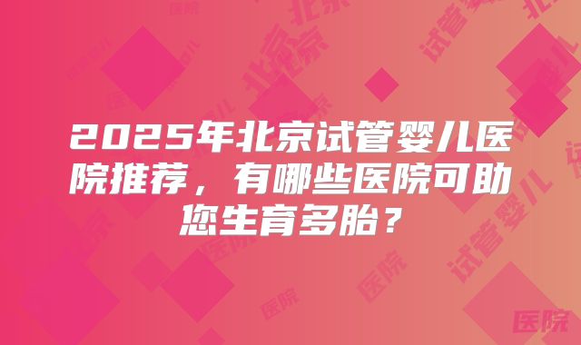 2025年北京试管婴儿医院推荐，有哪些医院可助您生育多胎？