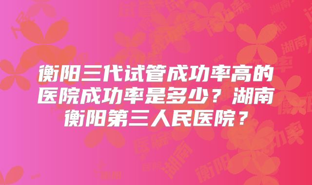 衡阳三代试管成功率高的医院成功率是多少？湖南衡阳第三人民医院？