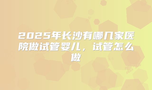 2025年长沙有哪几家医院做试管婴儿,试管怎么做