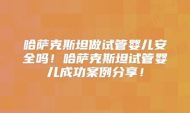 哈萨克斯坦做试管婴儿安全吗！哈萨克斯坦试管婴儿成功案例分享！