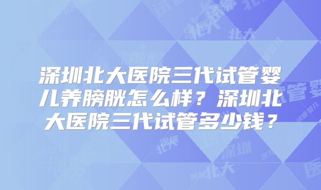 深圳北大医院三代试管婴儿养膀胱怎么样？深圳北大医院三代试管多少钱？