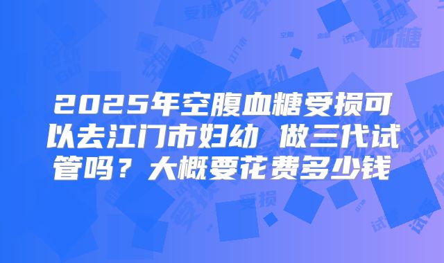 2025年空腹血糖受损可以去江门市妇幼 做三代试管吗?大概要花费多少钱