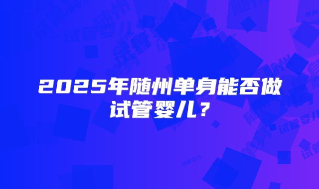 2025年随州单身能否做试管婴儿?