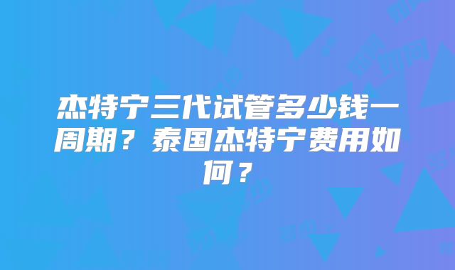 杰特宁三代试管多少钱一周期?泰国杰特宁费用如何?