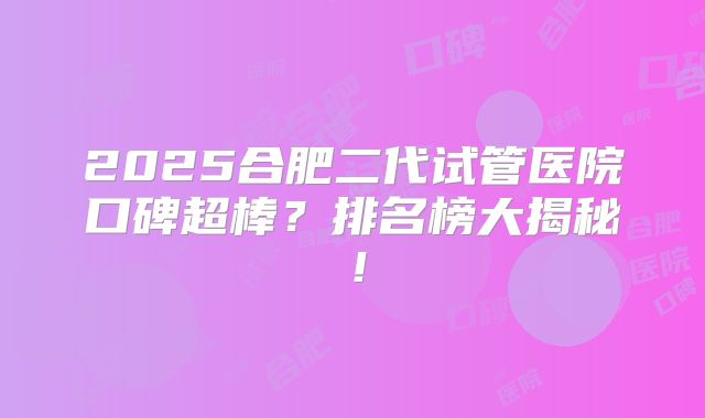2025合肥二代试管医院口碑超棒?排名榜大揭秘!