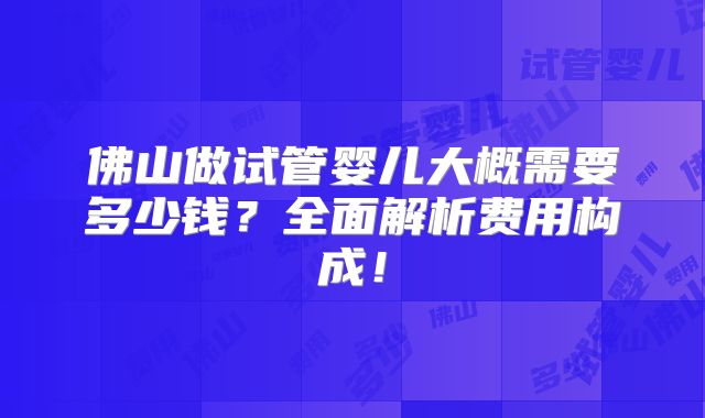 佛山做试管婴儿大概需要多少钱？全面解析费用构成！
