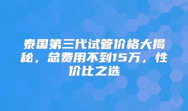 泰国第三代试管价格大揭秘，总费用不到15万，性价比之选