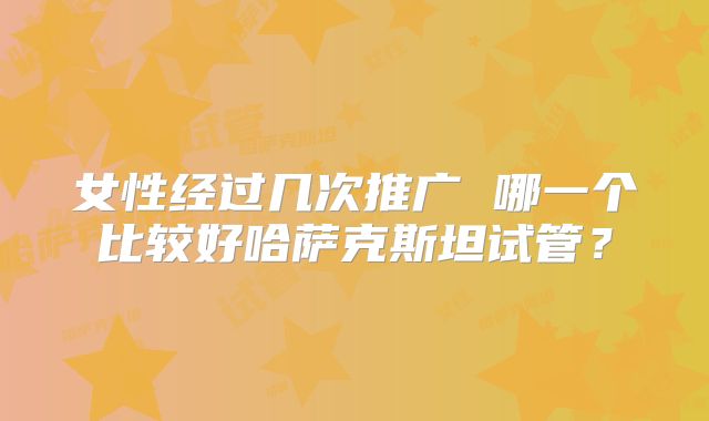 女性经过几次推广 哪一个比较好哈萨克斯坦试管？