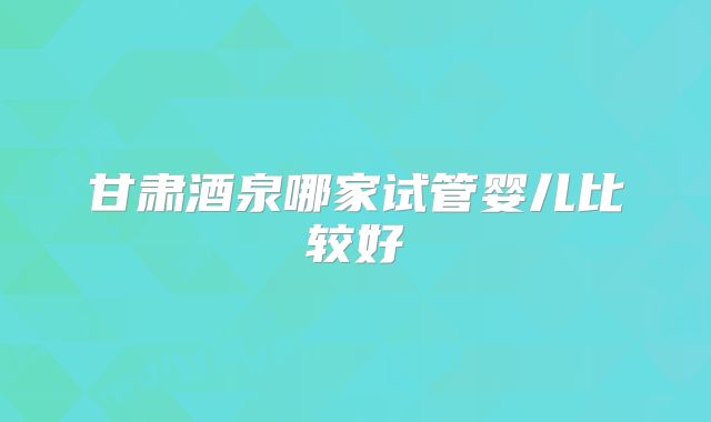甘肃酒泉哪家试管婴儿比较好