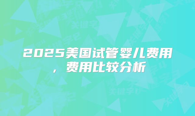 2025美国试管婴儿费用，费用比较分析