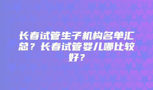 长春试管生子机构名单汇总？长春试管婴儿哪比较好？