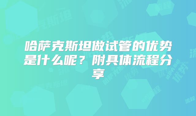 哈萨克斯坦做试管的优势是什么呢？附具体流程分享