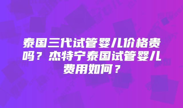 泰国三代试管婴儿价格贵吗?杰特宁泰国试管婴儿费用如何?