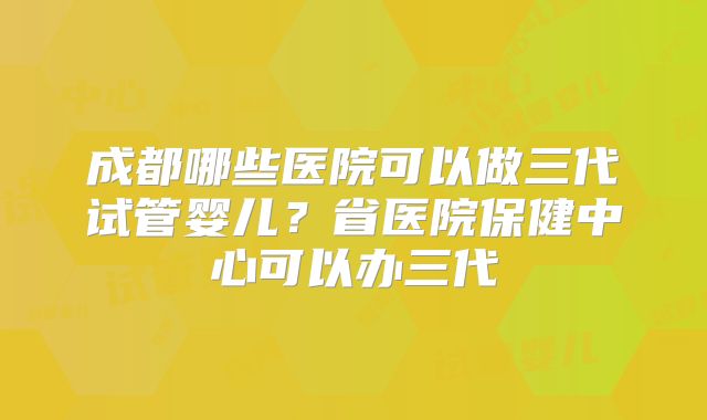 成都哪些医院可以做三代试管婴儿?省医院保健中心可以办三代