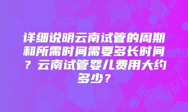 详细说明云南试管的周期和所需时间需要多长时间?云南试管婴儿费用大约多少?