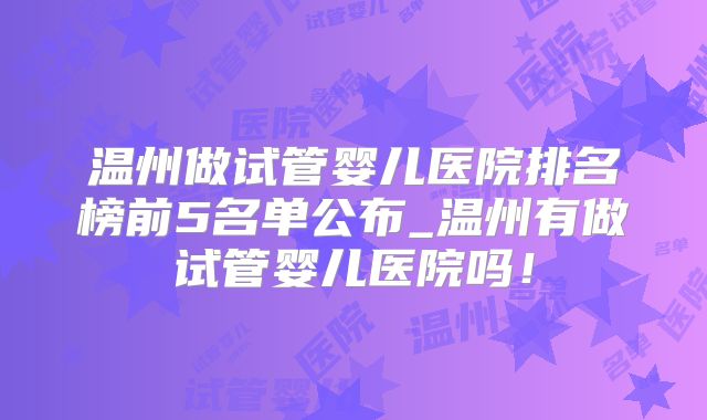 温州做试管婴儿医院排名榜前5名单公布_温州有做试管婴儿医院吗！