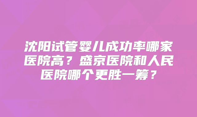 沈阳试管婴儿成功率哪家医院高？盛京医院和人民医院哪个更胜一筹？