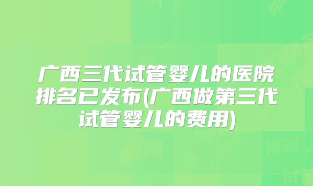 广西三代试管婴儿的医院排名已发布(广西做第三代试管婴儿的费用)