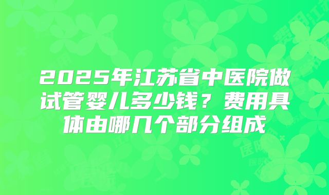 2025年江苏省中医院做试管婴儿多少钱？费用具体由哪几个部分组成