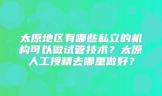 太原地区有哪些私立的机构可以做试管技术？太原人工授精去哪里做好？